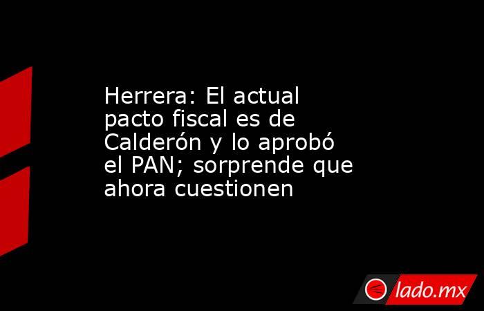 Herrera: El actual pacto fiscal es de Calderón y lo aprobó el PAN; sorprende que ahora cuestionen. Noticias en tiempo real