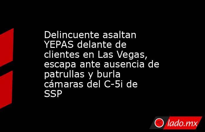 Delincuente asaltan YEPAS delante de clientes en Las Vegas, escapa ante ausencia de patrullas y burla cámaras del C-5i de SSP. Noticias en tiempo real