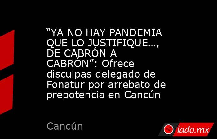 “YA NO HAY PANDEMIA QUE LO JUSTIFIQUE…, DE CABRÓN A CABRÓN”: Ofrece disculpas delegado de Fonatur por arrebato de prepotencia en Cancún. Noticias en tiempo real