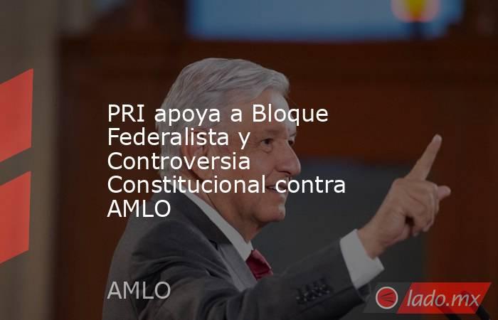 PRI apoya a Bloque Federalista y Controversia Constitucional contra AMLO. Noticias en tiempo real