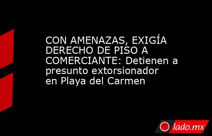 CON AMENAZAS, EXIGÍA DERECHO DE PISO A COMERCIANTE: Detienen a presunto extorsionador en Playa del Carmen. Noticias en tiempo real