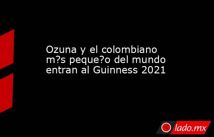 Ozuna y el colombiano m?s peque?o del mundo entran al Guinness 2021. Noticias en tiempo real