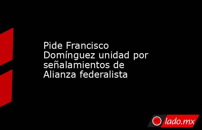 Pide Francisco Domínguez unidad por señalamientos de Alianza federalista. Noticias en tiempo real