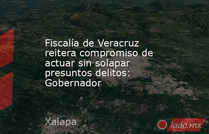 Fiscalía de Veracruz reitera compromiso de actuar sin solapar presuntos delitos: Gobernador. Noticias en tiempo real