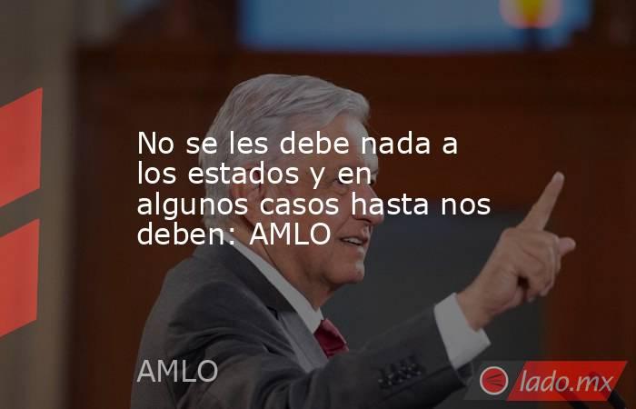 No se les debe nada a los estados y en algunos casos hasta nos deben: AMLO. Noticias en tiempo real