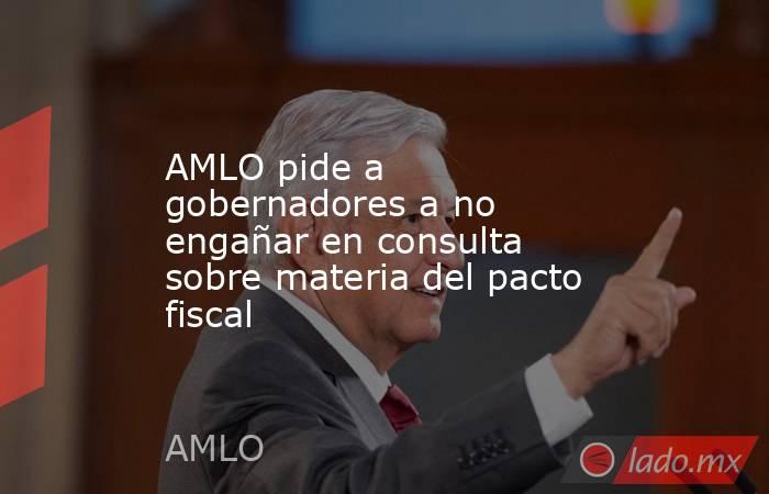 AMLO pide a gobernadores a no engañar en consulta sobre materia del pacto fiscal. Noticias en tiempo real