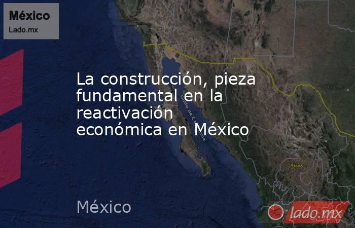 La construcción, pieza fundamental en la reactivación económica en México. Noticias en tiempo real