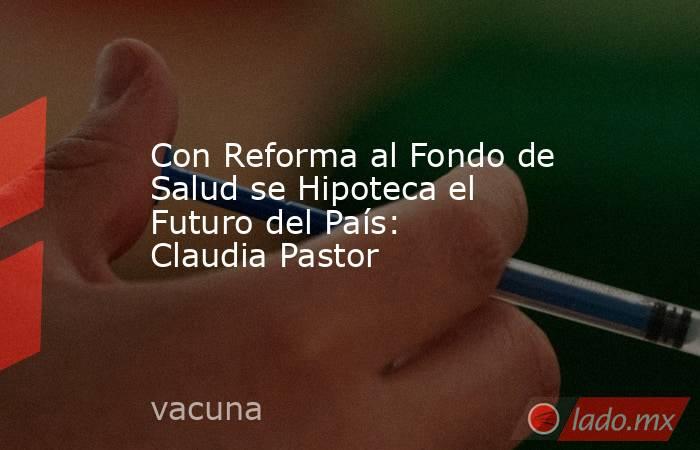 Con Reforma al Fondo de Salud se Hipoteca el Futuro del País: Claudia Pastor. Noticias en tiempo real