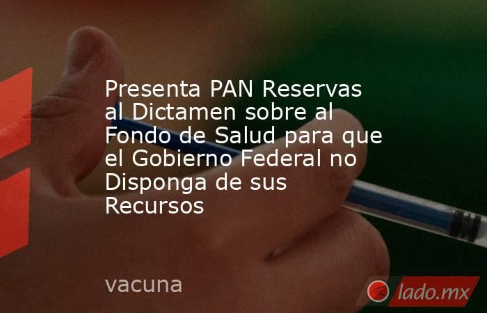 Presenta PAN Reservas al Dictamen sobre al Fondo de Salud para que el Gobierno Federal no Disponga de sus Recursos. Noticias en tiempo real