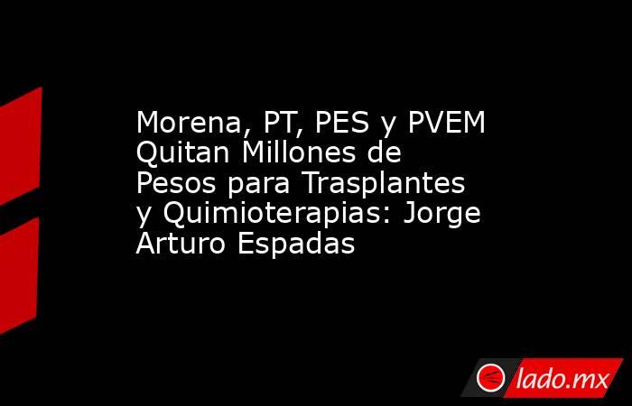 Morena, PT, PES y PVEM Quitan Millones de Pesos para Trasplantes y Quimioterapias: Jorge Arturo Espadas. Noticias en tiempo real