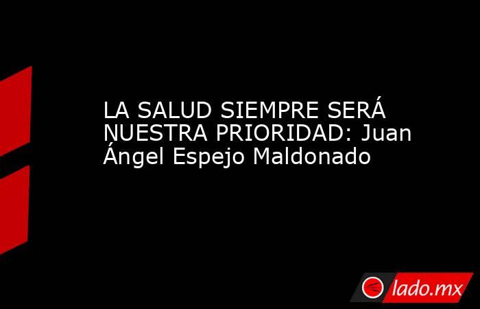 LA SALUD SIEMPRE SERÁ NUESTRA PRIORIDAD: Juan Ángel Espejo Maldonado. Noticias en tiempo real