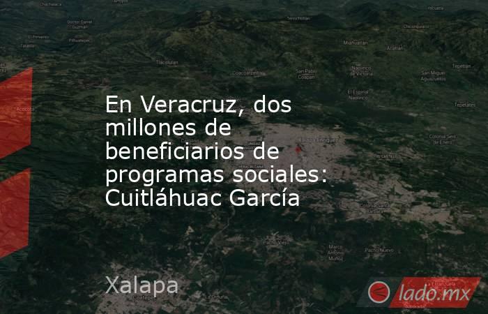 En Veracruz, dos millones de beneficiarios de programas sociales: Cuitláhuac García. Noticias en tiempo real