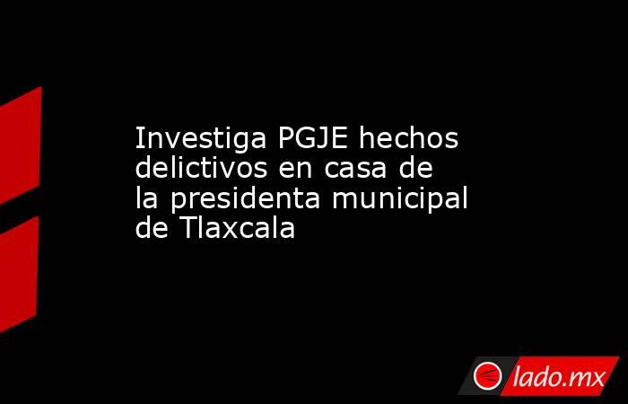 Investiga PGJE hechos delictivos en casa de la presidenta municipal de Tlaxcala. Noticias en tiempo real