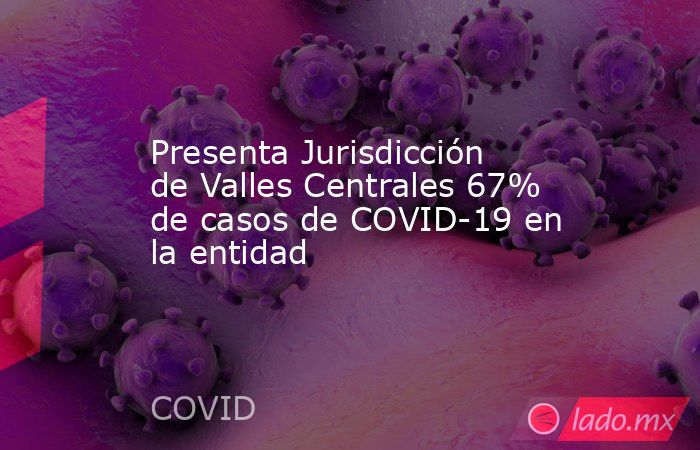 Presenta Jurisdicción de Valles Centrales 67% de casos de COVID-19 en la entidad. Noticias en tiempo real