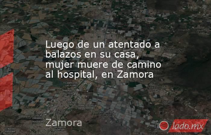 Luego de un atentado a balazos en su casa, mujer muere de camino al hospital, en Zamora. Noticias en tiempo real