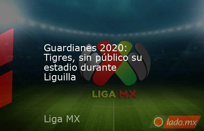 Guardianes 2020: Tigres, sin público su estadio durante Liguilla. Noticias en tiempo real