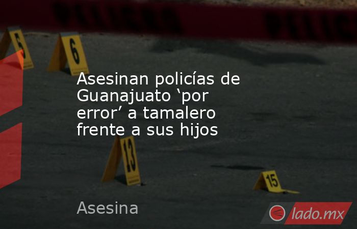 Asesinan policías de Guanajuato ‘por error’ a tamalero frente a sus hijos. Noticias en tiempo real