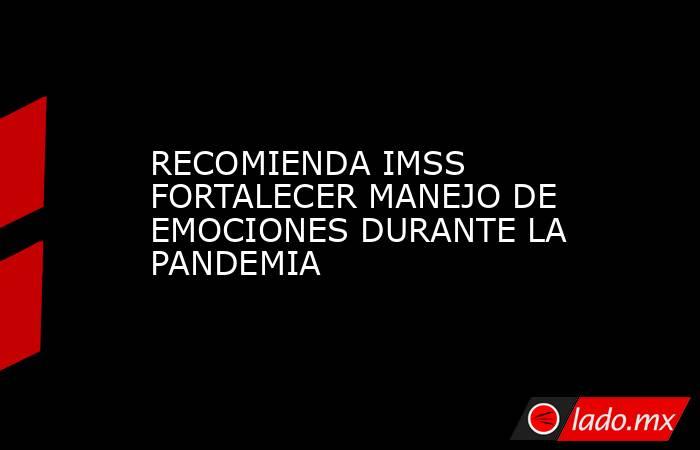 RECOMIENDA IMSS FORTALECER MANEJO DE EMOCIONES DURANTE LA PANDEMIA. Noticias en tiempo real