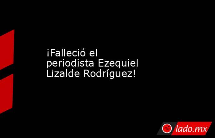 ¡Falleció el periodista Ezequiel Lizalde Rodríguez!. Noticias en tiempo real