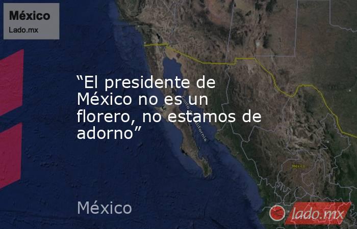 “El presidente de México no es un florero, no estamos de adorno”. Noticias en tiempo real