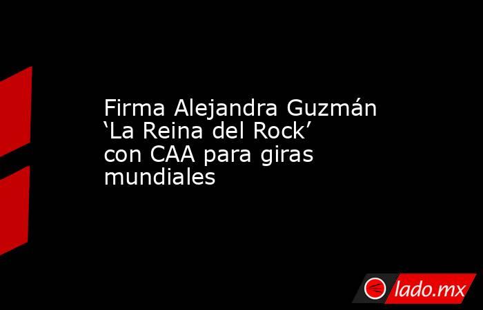 Firma Alejandra Guzmán ‘La Reina del Rock’ con CAA para giras mundiales. Noticias en tiempo real