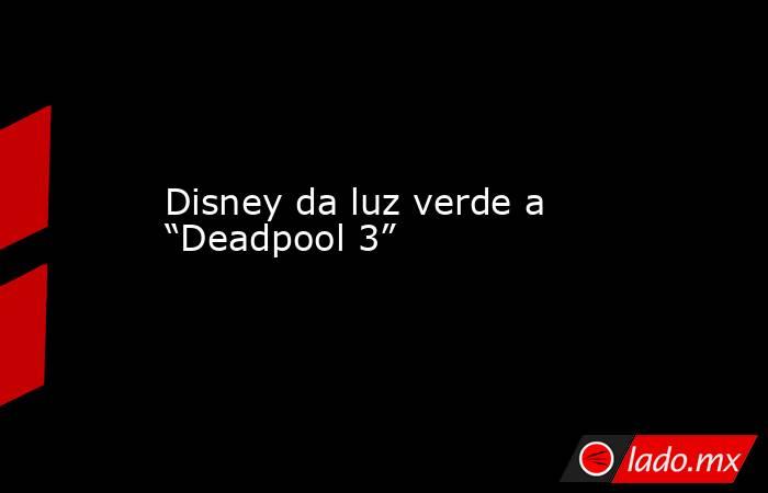 Disney da luz verde a “Deadpool 3”. Noticias en tiempo real