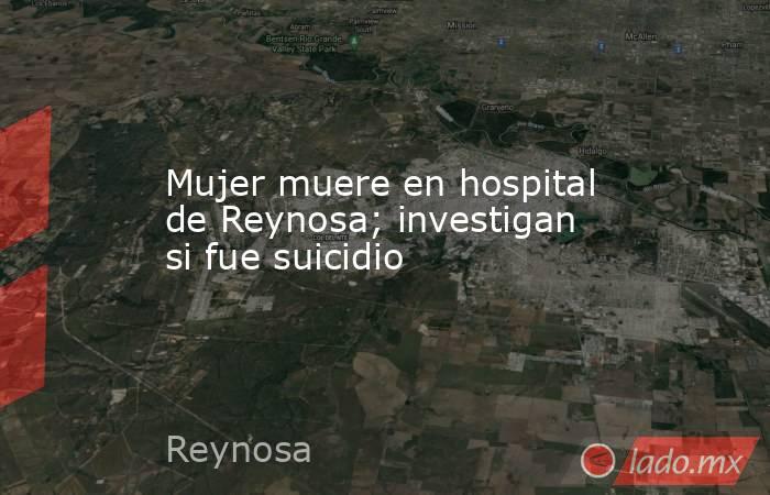 Mujer muere en hospital de Reynosa; investigan si fue suicidio. Noticias en tiempo real