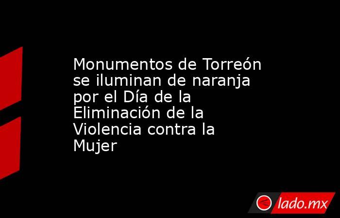 Monumentos de Torreón se iluminan de naranja por el Día de la Eliminación de la Violencia contra la Mujer. Noticias en tiempo real