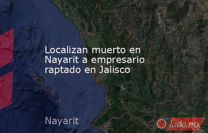 Localizan muerto en Nayarit a empresario raptado en Jalisco. Noticias en tiempo real