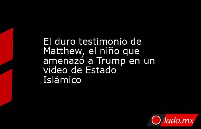 El duro testimonio de Matthew, el niño que amenazó a Trump en un video de Estado Islámico. Noticias en tiempo real