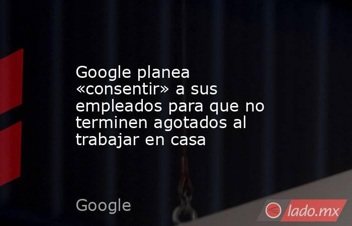 Google planea «consentir» a sus empleados para que no terminen agotados al trabajar en casa. Noticias en tiempo real