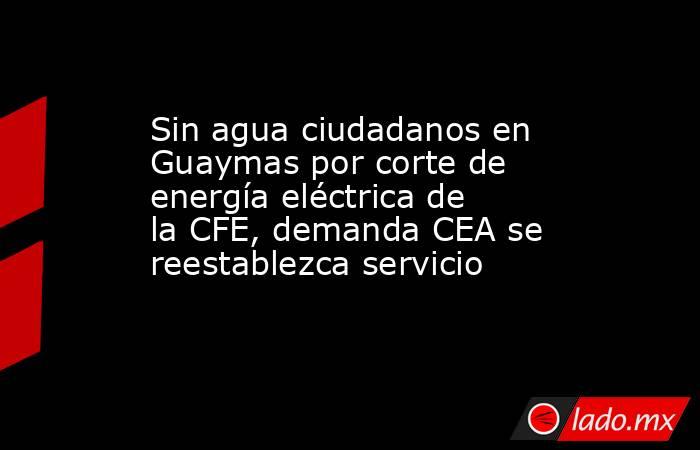 Sin agua ciudadanos en Guaymas por corte de energía eléctrica de la CFE, demanda CEA se reestablezca servicio. Noticias en tiempo real