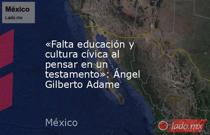 «Falta educación y cultura cívica al pensar en un testamento»: Ángel Gilberto Adame. Noticias en tiempo real