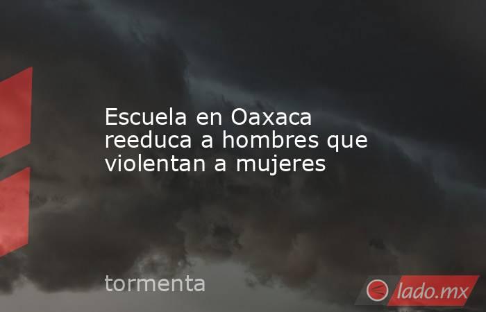 Escuela en Oaxaca reeduca a hombres que violentan a mujeres. Noticias en tiempo real