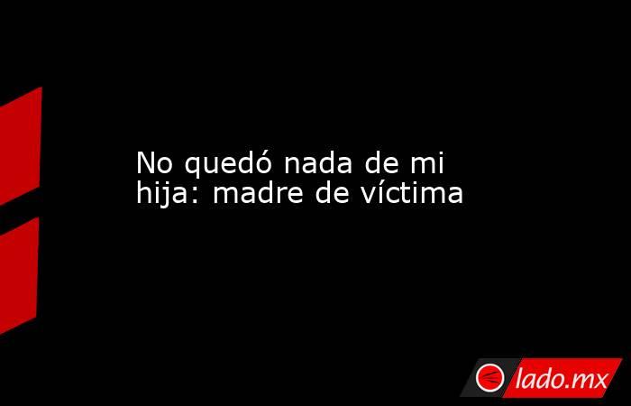 No quedó nada de mi hija: madre de víctima. Noticias en tiempo real