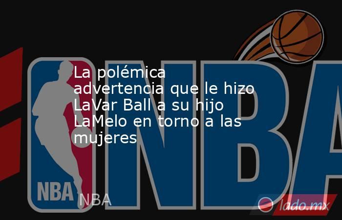 La polémica advertencia que le hizo LaVar Ball a su hijo LaMelo en torno a las mujeres. Noticias en tiempo real