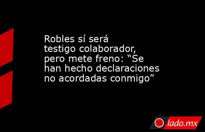 Robles sí será testigo colaborador, pero mete freno: “Se han hecho declaraciones no acordadas conmigo”. Noticias en tiempo real