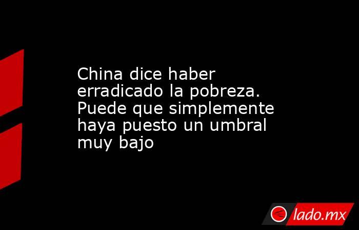 China dice haber erradicado la pobreza. Puede que simplemente haya puesto un umbral muy bajo. Noticias en tiempo real