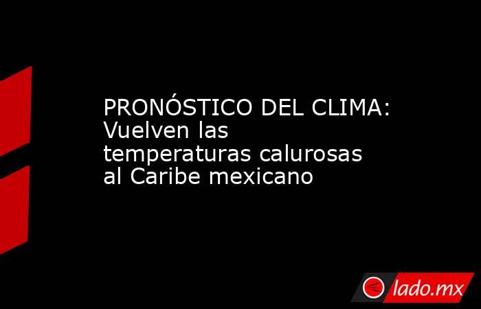 PRONÓSTICO DEL CLIMA: Vuelven las temperaturas calurosas al Caribe mexicano. Noticias en tiempo real