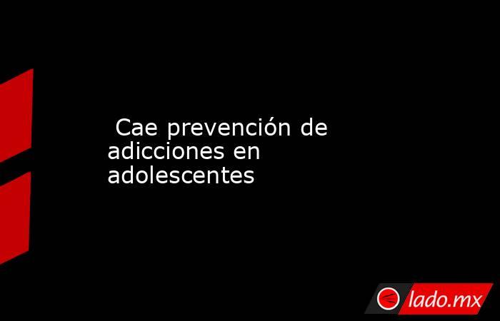  Cae prevención de adicciones en adolescentes. Noticias en tiempo real