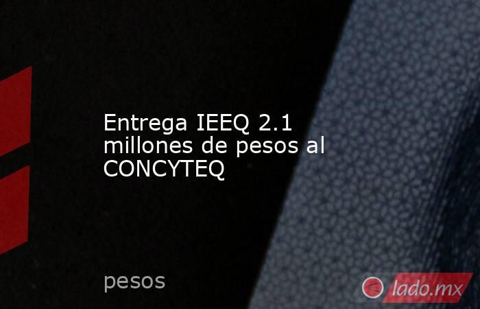 Entrega IEEQ 2.1 millones de pesos al CONCYTEQ. Noticias en tiempo real