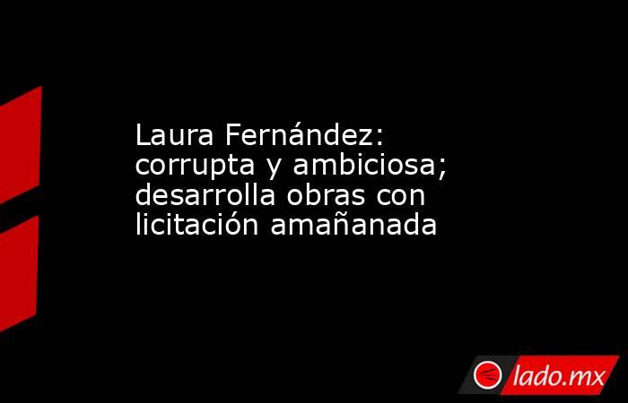 Laura Fernández: corrupta y ambiciosa; desarrolla obras con licitación amañanada. Noticias en tiempo real