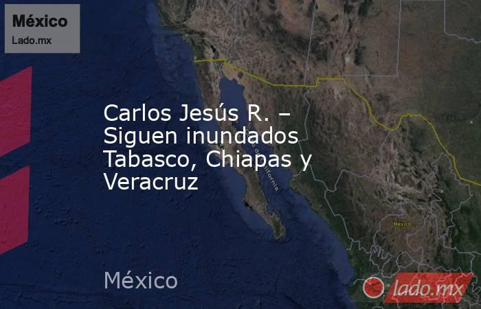 Carlos Jesús R. – Siguen inundados Tabasco, Chiapas y Veracruz. Noticias en tiempo real