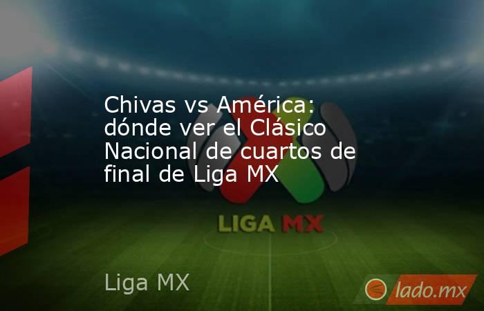 Chivas vs América: dónde ver el Clásico Nacional de cuartos de final de Liga MX. Noticias en tiempo real