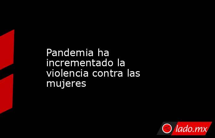 Pandemia ha incrementado la violencia contra las mujeres. Noticias en tiempo real