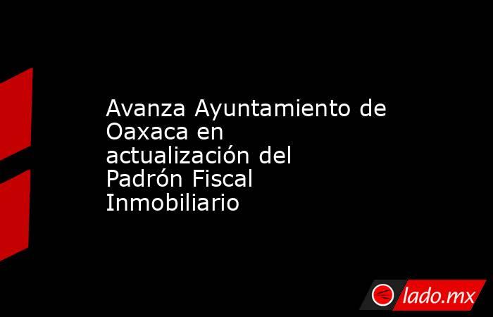 Avanza Ayuntamiento de Oaxaca en actualización del Padrón Fiscal Inmobiliario. Noticias en tiempo real