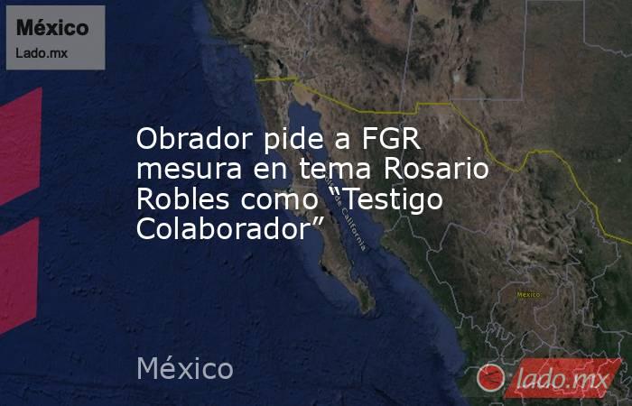 Obrador pide a FGR mesura en tema Rosario Robles como “Testigo Colaborador”. Noticias en tiempo real