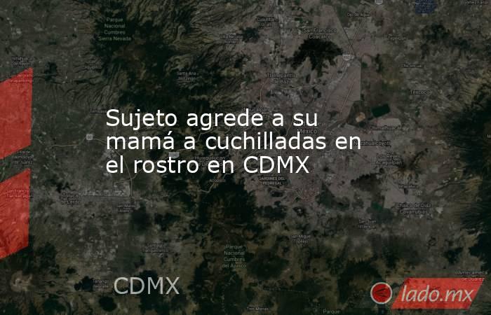 Sujeto agrede a su mamá a cuchilladas en el rostro en CDMX. Noticias en tiempo real