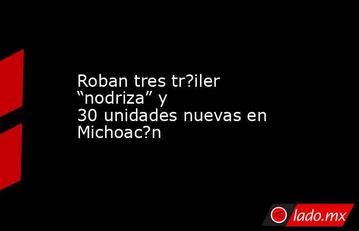 Roban tres tr?iler “nodriza” y 30 unidades nuevas en Michoac?n. Noticias en tiempo real