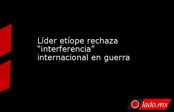 Líder etíope rechaza “interferencia” internacional en guerra. Noticias en tiempo real